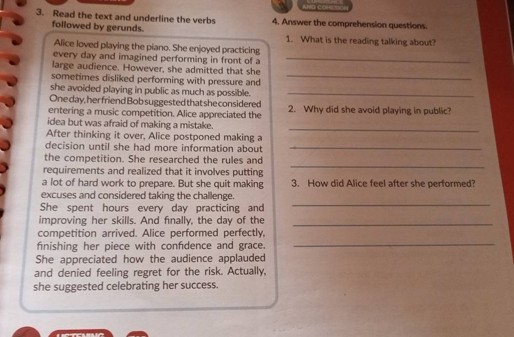 AND COH[SON 
3. Read the text and underline the verbs 4. Answer the comprehension questions. 
followed by gerunds. 
1. What is the reading talking about? 
Alice loved playing the piano. She enjoyed practicing 
every day and imagined performing in front of a_ 
large audience. However, she admitted that she 
sometimes disliked performing with pressure and_ 
she avoided playing in public as much as possible._ 
One day, her friend Bob suggested that she considered 
entering a music competition. Alice appreciated the 2. Why did she avoid playing in public? 
_ 
idea but was afraid of making a mistake. 
After thinking it over, Alice postponed making a 
decision until she had more information about_ 
_ 
the competition. She researched the rules and 
requirements and realized that it involves putting 
a lot of hard work to prepare. But she quit making 3. How did Alice feel after she performed? 
excuses and considered taking the challenge. 
She spent hours every day practicing and_ 
improving her skills. And finally, the day of the_ 
competition arrived. Alice performed perfectly, 
finishing her piece with confdence and grace._ 
She appreciated how the audience applauded 
and denied feeling regret for the risk. Actually, 
she suggested celebrating her success.