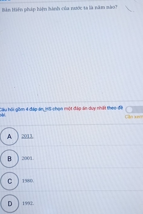 Bản Hiến pháp hiện hành của nước ta là năm nào?
Câu hỏi gồm 4 đáp án, HS chọn một đáp án duy nhất theo đề
bài. Cần xem
A 2013.
B ) 2001.
C ) 1980.
D ) 1992.
