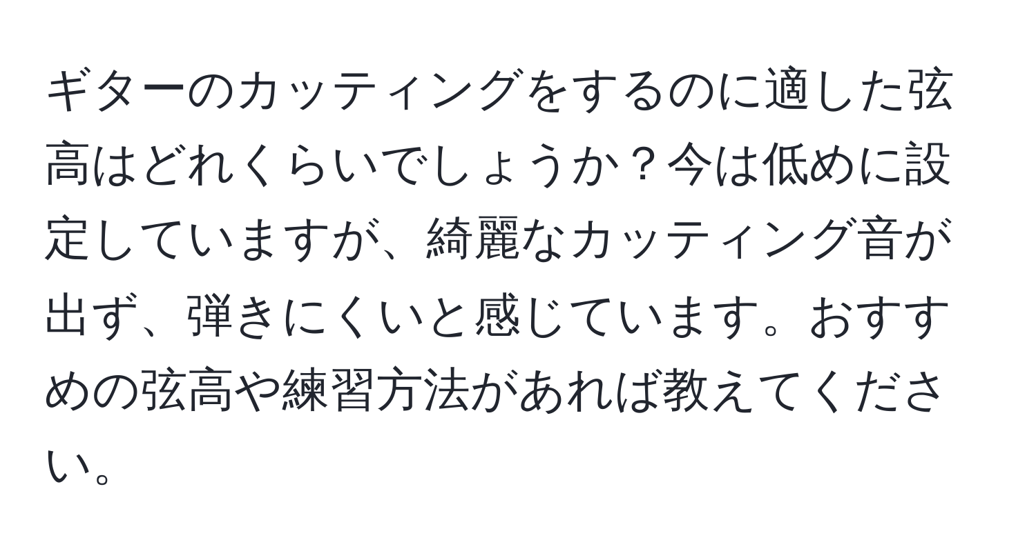 ギターのカッティングをするのに適した弦高はどれくらいでしょうか？今は低めに設定していますが、綺麗なカッティング音が出ず、弾きにくいと感じています。おすすめの弦高や練習方法があれば教えてください。