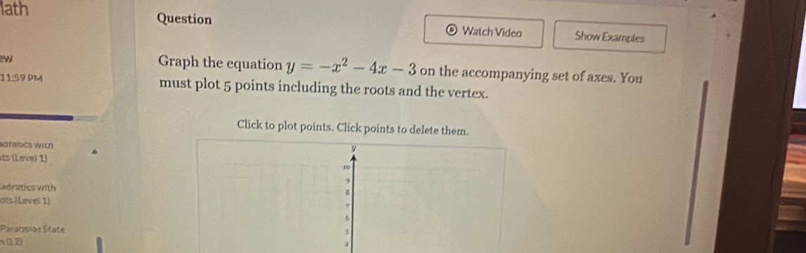 lath 
Question Watch Video Show Examples 
D 
Graph the equation y=-x^2-4x-3 on the accompanying set of axes. You 
11:59 PM must plot 5 points including the roots and the vertex. 
Click to plot points. Click points to delete them. 
afetics with 
Leve) 1) 
adratics with 
ots /Lavel 1) 
Paraboias State 
s (1,2)