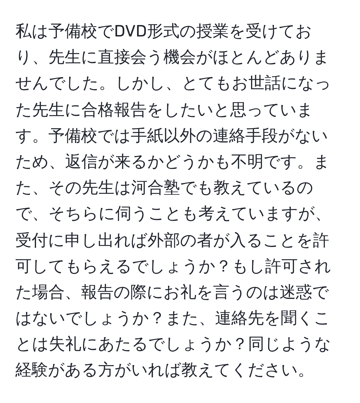 私は予備校でDVD形式の授業を受けており、先生に直接会う機会がほとんどありませんでした。しかし、とてもお世話になった先生に合格報告をしたいと思っています。予備校では手紙以外の連絡手段がないため、返信が来るかどうかも不明です。また、その先生は河合塾でも教えているので、そちらに伺うことも考えていますが、受付に申し出れば外部の者が入ることを許可してもらえるでしょうか？もし許可された場合、報告の際にお礼を言うのは迷惑ではないでしょうか？また、連絡先を聞くことは失礼にあたるでしょうか？同じような経験がある方がいれば教えてください。