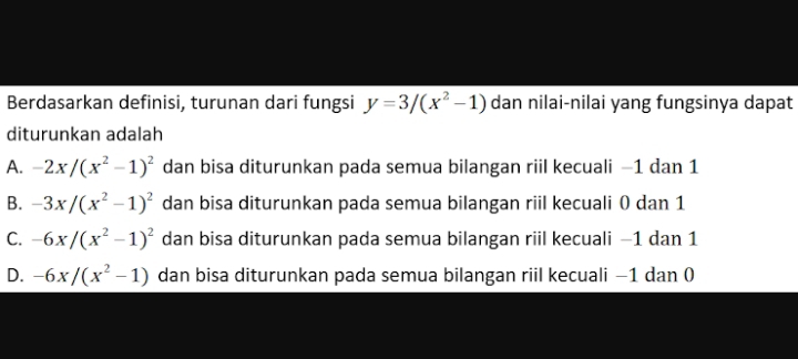 Berdasarkan definisi, turunan dari fungsi y=3/(x^2-1) dan nilai-nilai yang fungsinya dapat
diturunkan adalah
A. -2x/(x^2-1)^2 dan bisa diturunkan pada semua bilangan riil kecuali −1 dan 1
B. -3x/(x^2-1)^2 dan bisa diturunkan pada semua bilangan riil kecuali 0 dan 1
C. -6x/(x^2-1)^2 dan bisa diturunkan pada semua bilangan riil kecuali −1 dan 1
D. -6x/(x^2-1) dan bisa diturunkan pada semua bilangan riil kecuali −1 dan (