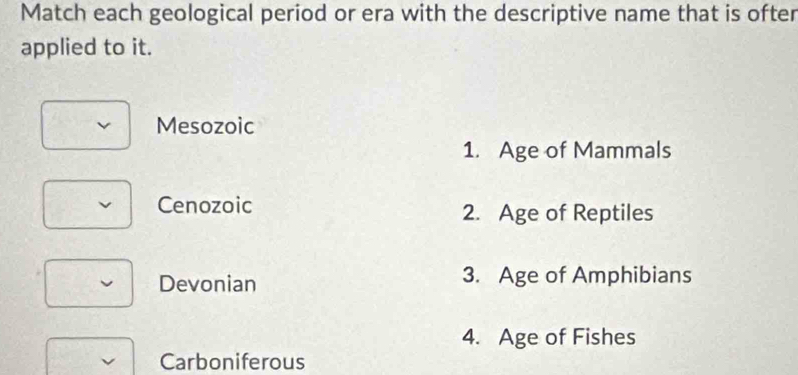 Match each geological period or era with the descriptive name that is ofter
applied to it.
Mesozoic
1. Age of Mammals
Cenozoic 2. Age of Reptiles
Devonian 3. Age of Amphibians
4. Age of Fishes
Carboniferous