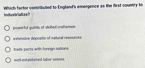 Which factor contributed to England's emergence as the first country to
industrialize?
powerful guilds of skilled craftsmen
extensive deposits of natural resources
trade pacts with foreign nations
well-established labor unions