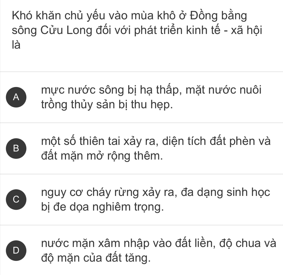 Khó khăn chủ yếu vào mùa khô ở Đồng bằng
sông Cửu Long đối với phát triển kinh tế - xã hội
là
mực nước sông bị hạ thấp, mặt nước nuôi
A
trồng thủy sản bị thu hẹp.
B
một số thiên tai xảy ra, diện tích đất phèn và
đất mặn mở rộng thêm.
C nguy cơ cháy rừng xảy ra, đa dạng sinh học
bị đe dọa nghiêm trọng.
D
mước mặn xâm nhập vào đất liền, độ chua và
độ mặn của đất tăng.