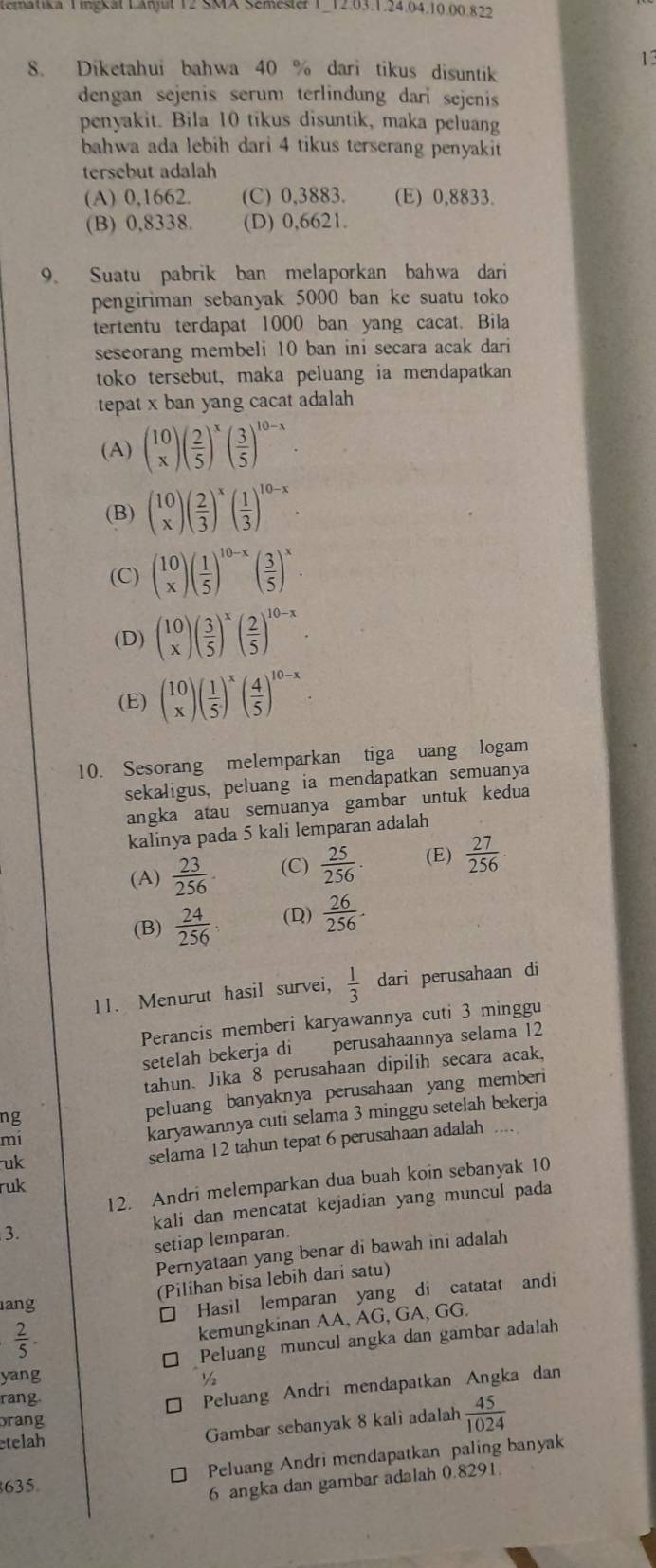 Emnka Tingcat Lanjur 12 SMX Semse 1 12.03.1.24.64,10.00.822
13
8. Diketahui bahwa 40 % dari tikus disuntik
dengan sejenis serum terlindung dari sejenis
penyakit. Bila 10 tikus disuntik, maka peluang
bahwa ada lebih dari 4 tikus terserang penyakit
tersebut adalah
(A) 0,1662. (C) 0,3883. (E) 0,8833.
(B) 0,8338. (D) 0,6621.
9. Suatu pabrik ban melaporkan bahwa dari
pengiriman sebanyak 5000 ban ke suatu toko
tertentu terdapat 1000 ban yang cacat. Bila
seseorang membeli 10 ban ini secara acak dari
toko tersebut, maka peluang ia mendapatkan
tepat x ban yang cacat adalah
(A) (beginarrayr 10 xendarray )( 2/5 )^x( 3/5 )^10-x.
(B) beginpmatrix 10 xendpmatrix ( 2/3 )^x( 1/3 )^10-x.
(C) (beginarrayr 10 xendarray )( 1/5 )^10-x( 3/5 )^x.
(D) (beginarrayr 10 xendarray )( 3/5 )^x( 2/5 )^10-x.
(E) (beginarrayr 10 xendarray )( 1/5 )^x( 4/5 )^10-x.
10. Sesorang melemparkan tiga uang logam
sekaligus, peluang ia mendapatkan semuanya
angka atau semuanya gambar untuk kedua
kalinya pada 5 kali lemparan adalah
(A)  23/256  (C)  25/256 . (E)  27/256 · 
(B)  24/256 . (D)  26/256 .
11. Menurut hasil survei,  1/3  dari perusahaan di
Perancis memberi karyawannya cuti 3 minggu
setelah bekerja di perusahaannya selama 12
tahun. Jika 8 perusahaan dipilih secara acak,
ng
peluang banyaknya perusahaan yang memberi
mi
karyawannya cuti selama 3 minggu setelah bekerja
uk
selama 12 tahun tepat 6 perusahaan adalah
12. Andri melemparkan dua buah koin sebanyak 10
ruk
3. kali dan mencatat kejadian yang muncul pada
setiap lemparan.
Pernyataan yang benar di bawah ini adalah
(Pilihan bisa lebih dari satu)
ang
□ Hasil lemparan yang di catatat andi
 2/5 .
kemungkinan AA, AG, GA, GG.
□ Peluang muncul angka dan gambar adalah
yang ½
rang.
□ Peluang Andri mendapatkan Angka dan
brang
etelah
Gambar sebanyak 8 kali adalah  45/1024 
Peluang Andri mendapatkan paling banyak
635
6 angka dan gambar adalah 0.8291.