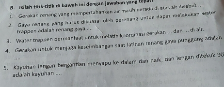 Isilah titik-titik di bawah ini dengan jawaban yang teat 
1. Gerakan renang yang mempertahankan air masih berada di atas air disebut .... 
2. Gaya renang yang harus dikuasai oleh perenang untuk dapat melakukan water 
trappen adalah renang gaya .... 
3. Water trappen bermanfaat untuk melatih koordinasi gerakan ... dan ... di air. 
4. Gerakan untuk menjaga keseimbangan saat latihan renang gaya punggung adalah 
“” 
5. Kayuhan lengan bergantian menyapu ke dalam dan naik, dan lengan ditekuk 90
adalah kayuhan ....