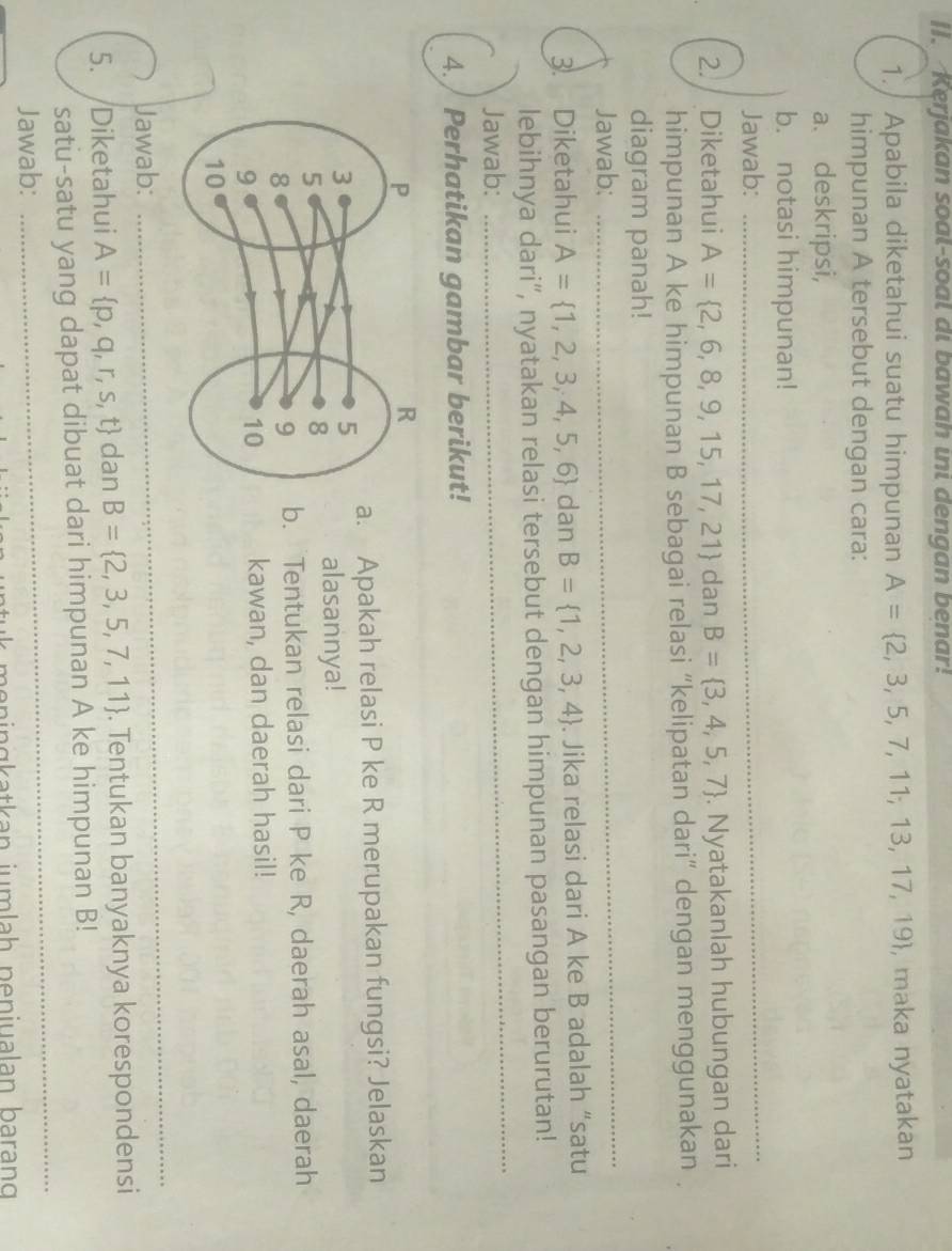 []. Kerjakan soal-soal di bawah ini dengan benar! 
1./ Apabila diketahui suatu himpunan A= 2,3,5,7,11;13,17,19 , maka nyatakan 
himpunan A tersebut dengan cara: 
a、deskripsi, 
_ 
b. notasi himpunan! 
Jawab: 
2. Diketahui A= 2,6,8,9,15,17,21 dan B= 3,4,5,7. Nyatakanlah hubungan dari 
himpunan A ke himpunan B sebagai relasi “kelipatan dari” dengan menggunakan 
_ 
diagram panah! 
Jawab: 
3. Diketahui A= 1,2,3,4,5,6 dan B= 1,2,3,4. Jika relasi dari A ke B adalah “satu 
lebihnya dari“, nyatakan relasi tersebut dengan himpunan pasangan berurutan! 
Jawab: 
_ 
4. / Perhatikan gambar berikut! 
a. Apakah relasi P ke R merupakan fungsi? Jelaskan 
alasannya! 
b. Tentukan relasi dari P ke R, daerah asal, daerah 
kawan, dan daerah hasil! 
Jawab: 
_ 
5. Diketahui A= p,q,r,s,t dan B= 2,3,5,7,11. Tentukan banyaknya korespondensi 
satu-satu yang dapat dibuat dari himpunan A ke himpunan B! 
Jawab: 
_ 
k n a t a n j a h n en iua lan b arang