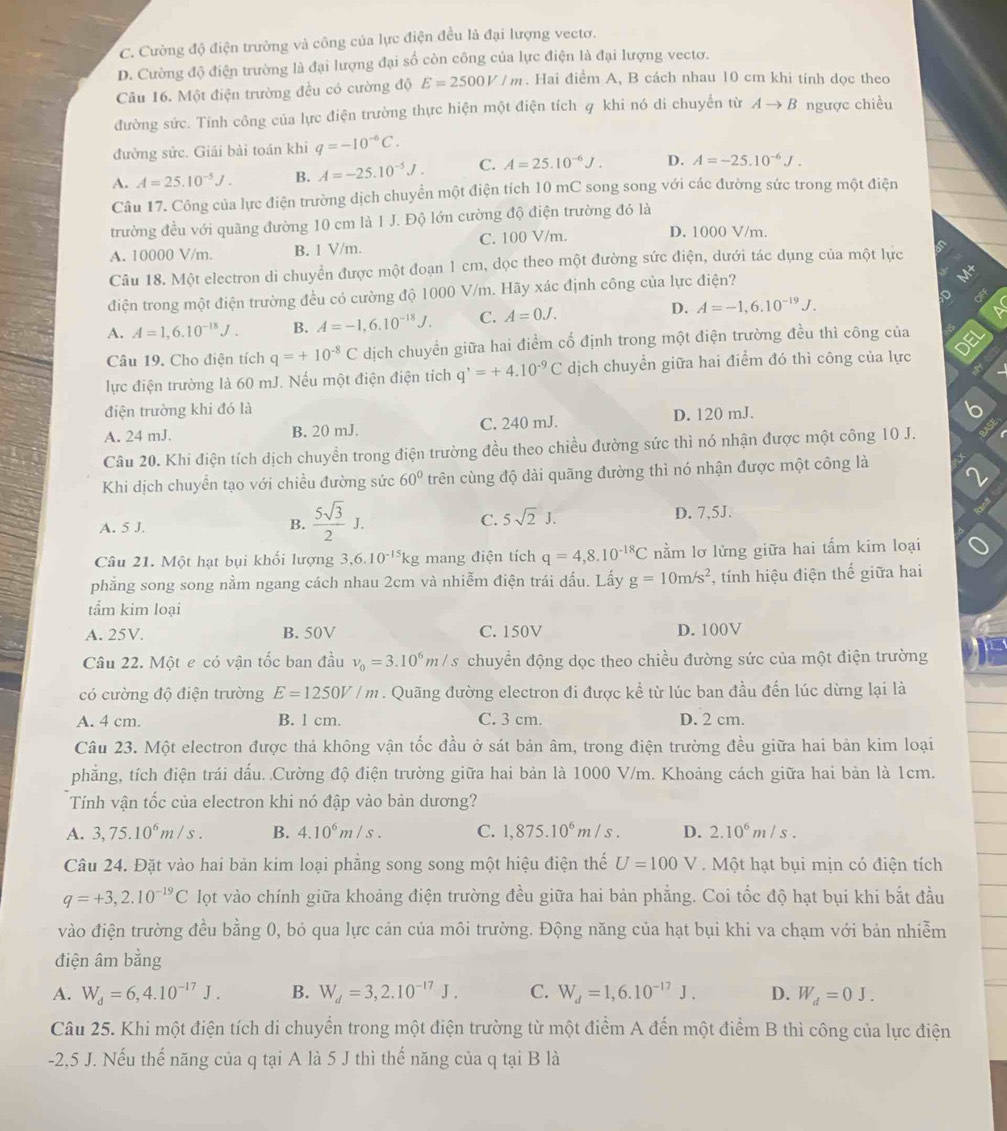 C. Cường độ điện trường và công của lực điện đều là đại lượng vectơ.
D. Cường độ điện trường là đại lượng đại số còn công của lực điện là đại lượng vectơ.
Câu 16. Một điện trường đều có cường độ E=2500V/m. Hai điểm A, B cách nhau 10 cm khi tính dọc theo
đường sức. Tính công của lực điện trường thực hiện một điện tích q khi nó đi chuyển từ Ato B ngược chiều
đường sức. Giải bài toán khi q=-10^(-6)C.
A. A=25.10^(-5)J. B. A=-25.10^(-5)J. C. A=25.10^(-6)J. D. A=-25.10^(-6)J.
Câu 17. Công của lực điện trường dịch chuyển một điện tích 10 mC song song với các đường sức trong một điện
trường đều với quãng đường 10 cm là 1 J. Độ lớn cường độ điện trường đó là
A. 10000 V/m. B. 1 V/m. C. 100 V/m. D. 1000 V/m.
 
Câu 18. Một electron di chuyển được một đoạn 1 cm, dọc theo một đường sức điện, dưới tác dụng của một lực
điện trong một điện trường đều có cường độ 1000 V/m. Hãy xác định công của lực điện?
A. A=1,6.10^(-18)J. B. A=-1,6.10^(-18)J. C. A=0J. D. A=-1,6.10^(-19)J.
Câu 19. Cho điện tích q=+10^(-8)C dịch chuyển giữa hai điểm cổ định trong một diện trường đều thì công của
lực điện trường là 60 mJ. Nếu một điện điện tích q^,=+4.10^(-9)C dịch chuyển giữa hai điểm đó thì công của lực
điện trường khi đó là
A. 24 mJ. B. 20 mJ. C. 240 mJ. D. 120 mJ.
Câu 20. Khi điện tích dịch chuyền trong điện trường đều theo chiều đường sức thì nó nhận được một công 10 J.
Khi dịch chuyền tạo với chiều đường sức 60° trên cùng độ dài quãng đường thì nó nhận được một công là
B.  5sqrt(3)/2 J.
C. 5sqrt(2)J.
A. 5 J. D. 7,5J.
Câu 21. Một hạt bụi khối lượng 3,6.10^(-15)kg mang điện tích q=4,8.10^(-18)C nằm lơ lửng giữa hai tấm kim loại
phẳng song song nằm ngang cách nhau 2cm và nhiễm điện trái dấu. Lấy g=10m/s^2 , tính hiệu điện thế giữa hai
tấm kim loại
A. 25V. B. 50V C. 150V D. 100V
Câu 22. Một e có vận tốc ban đầu v_0=3.10^6m/s chuyển động dọc theo chiều đường sức của một điện trường
có cường độ điện trường E=1250V/m. Quãng đường electron đi được kể từ lúc ban đầu đến lúc dừng lại là
A. 4 cm. B. 1 cm. C. 3 cm. D. 2 cm.
Câu 23. Một electron được thả không vận tốc đầu ở sát bản âm, trong điện trường đều giữa hai bản kim loại
phẳng, tích điện trái dấu. .Cường độ điện trường giữa hai bản là 1000 V/m. Khoảng cách giữa hai bản là 1cm.
Tính vận tốc của electron khi nó đập vào bản dương?
A. 3,75.10^6m/s. B. 4.10^6m/s. C. 1,875.10^6m/s. D. 2.10^6m/s.
Câu 24. Đặt vào hai bản kim loại phẳng song song một hiệu điện thế U=100V Một hạt bụi mịn có điện tích
q=+3,2.10^(-19)C lọt vào chính giữa khoảng điện trường đều giữa hai bản phẳng. Coi tốc độ hạt bụi khi bắt đầu
vào điện trường đều bằng 0, bỏ qua lực cản của môi trường. Động năng của hạt bụi khi va chạm với bản nhiễm
điện âm bằng
A. W_d=6,4.10^(-17)J. B. W_d=3,2.10^(-17)J. C. W_d=1,6.10^(-17)J. D. W_d=0J.
Câu 25. Khi một điện tích di chuyển trong một điện trường từ một điểm A đến một điểm B thì công của lực điện
-2,5 J. Nếu thế năng của q tại A là 5 J thì thế năng của q tại B là