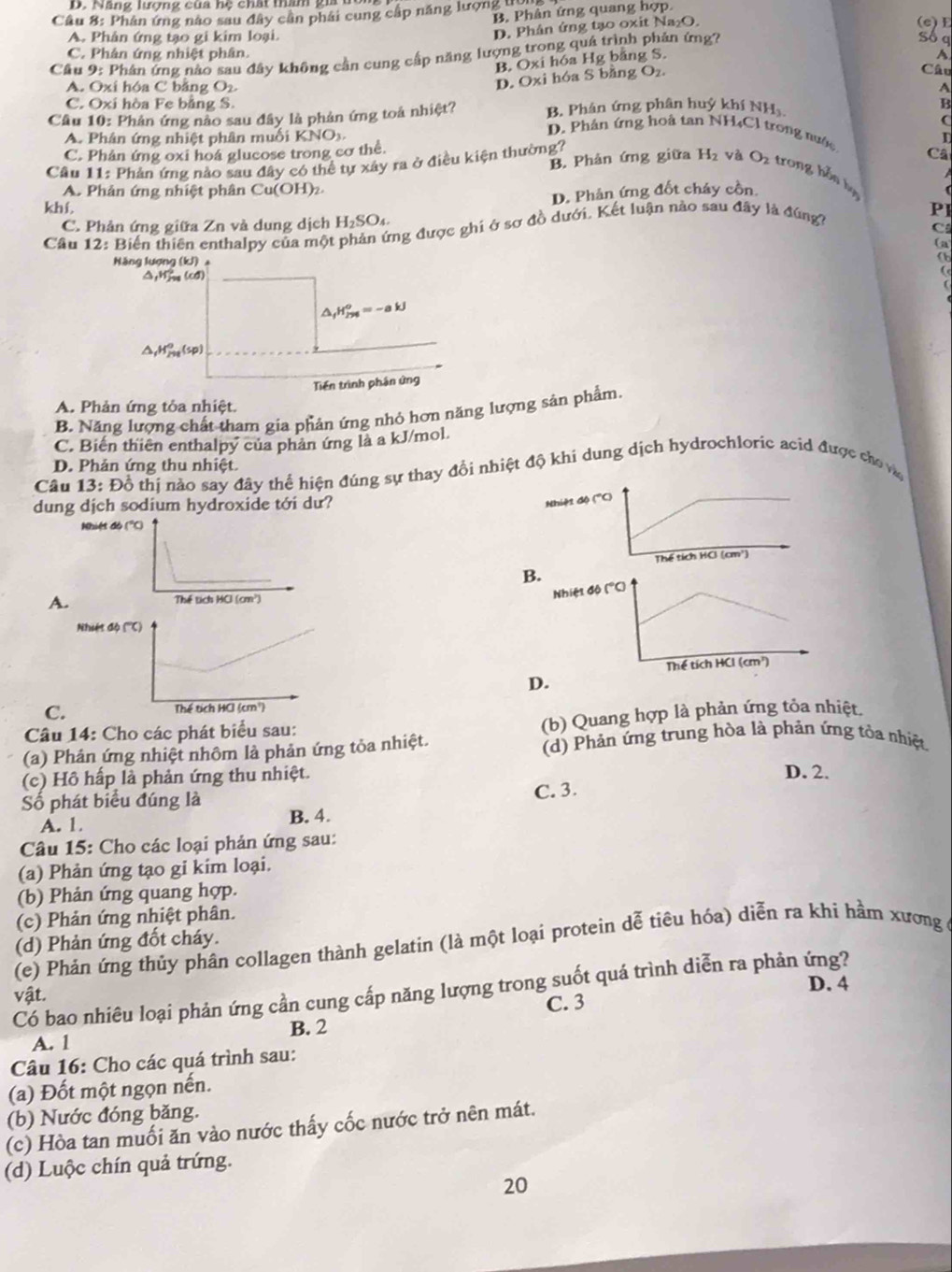 Năng lượng của hệ chất than gia t
B. Phân ứng quang hợp
Cầu 8: Phân ứng nào sau đây cần phái cung cấp năng lượng  bà
D. Phân ứng tạo oxit Na₂O.
(e)E
A. Phân ứng tạo gi kim loại. Sô a
C. Phân ứng nhiệt phân.   
Cầu 9: Phân ứng nào sau đây không cần cung cấp năng lượng trong quá trình phản ứng?
B. Oxi hóa Hg băng S.
D. Oxi hóa S bằng O₂.
Câu
A. Oxi hóa C bằng O2 A
C. Oxi hòa Fe bằng S. B
Câu 10: Phản ứng nào sau đây là phản ứng toá nhiệt? B. Phân ứng phân huỷ khí NH
A. Phân ứng nhiệt phân muối KNOx.
D. Phân ứng hoà tan NH₄Cl trong nước Câ
C. Phản ứng oxi hoá glucose trong cơ thể D
Cầu 11: Phản ứng nảo sau đây có thể tự xây ra ở điều kiện thường?
B. Phản ứng giữa H₂ và Oz trong hồn bạ
A Phản ứng nhiệt phân Cu(OH (2.
D. Phản ứng đốt cháy cồn
khí. PI
C. Phản ứng giữa Zn và dung dịch H_2SO_4
Cầâu 12: Biến thiên enthalpy của một phản ứng được ghi ở sơ đồ dưới. Kết luận nào sau đây là đúng?
C
Năng lượng (kJ) 。
a
△,Hj (cd)
△ _fH_(298)^o=-akJ
△ _1H_(230)°(sp)
Tiến trình phân ứng
A. Phản ứng tỏa nhiệt.
B. Năng lượng chất tham gia phản ứng nhỏ hơn năng lượng sản phẩm.
C. Biến thiên enthalpy của phản ứng là a kJ/mol.
D. Phản ứng thu nhiệt.
Câu 13: Đồ thị nào say đây thể hiện đúng sự thay đồi nhiệt độ khi dung dịch hydrochloric acid được cho và
dung dịch sodium hydroxide tới dư?
N
Nhiệt đó (''C)
B
A.
N
D.
C.
Câu 14: Cho các phát biểu sau:
(b) Quang hợp là phản ứng tỏa nhiệt.
(a) Phản ứng nhiệt nhôm là phản ứng tỏa nhiệt. (d) Phản ứng trung hòa là phản ứng tỏa nhiệt
(c) Hồ hấp là phản ứng thu nhiệt. D. 2.
Số phát biểu đúng là
C. 3.
A. 1 B. 4.
Câu 15: Cho các loại phản ứng sau:
(a) Phản ứng tạo gi kim loại.
(b) Phản ứng quang hợp.
(c) Phản ứng nhiệt phân.
(d) Phản ứng đốt cháy.
(e) Phản ứng thủy phân collagen thành gelatin (là một loại protein dễ tiêu hóa) diễn ra khi hầm xương ở
Có bao nhiêu loại phản ứng cần cung cấp năng lượng trong suốt quá trình diễn ra phản ứng?
vật.
D. 4
C. 3
B. 2
A. 1
Câu 16: Cho các quá trình sau:
(a) Đốt một ngọn nến.
(b) Nước đóng băng.
(c) Hòa tan muối ăn vào nước thấy cốc nước trở nên mát.
(d) Luộc chín quả trứng.
20