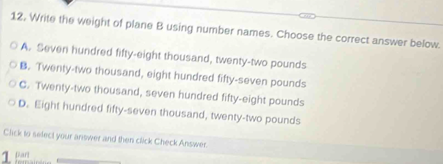 12, Write the weight of plane B using number names. Choose the correct answer below.
A. Seven hundred fifty-eight thousand, twenty-two pounds
B. Twenty-two thousand, eight hundred fifty-seven pounds
C. Twenty-two thousand, seven hundred fifty-eight pounds
D. Eight hundred fifty-seven thousand, twenty-two pounds
Click to select your answer and then click Check Answer.
1 a