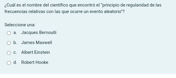 ¿Cuál es el nombre del científico que encontró el "principio de regularidad de las
frecuencias relativas con las que ocurre un evento aleatorio"?
Seleccione una:
a. Jacques Bernoulli
b. James Maxwell
c. Albert Einstein
d. Robert Hooke