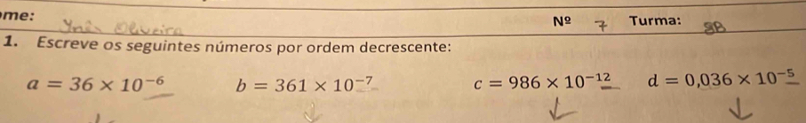 me: Turma:
N^(_ circ)
1. Escreve os seguintes números por ordem decrescente:
a=36* 10^(-6) b=361* 10^(-7)
c=986* 10^(-12) d=0,036* 10^(-5)