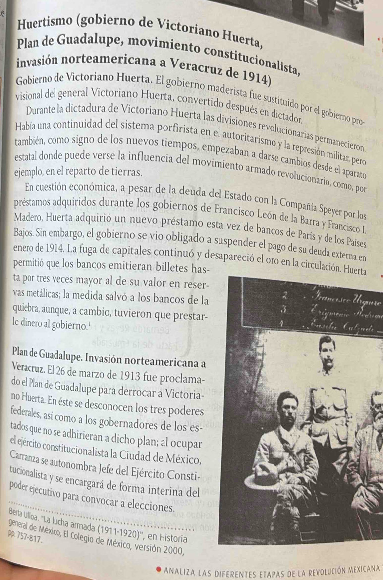 A
Huertismo (gobierno de Victoriano Huerta,
Plan de Guadalupe, movimiento constitucionalista,
invasión norteamericana a Veracruz de 1914)
Gobierno de Victoriano Huerta. El gobierno maderista fue sustituido por el gobierno pro
visional del general Victoriano Huerta, convertido después en dictador.
Durante la dictadura de Victoriano Huerta las divisiones revolucionarias permanecieron
Había una continuidad del sistema porfirista en el autoritarismo y la represión militar, pero
también, como signo de los nuevos tiempos, empezaban a darse cambios desde el aparato
estatal donde puede verse la influencia del movimiento armado revolucionario, como, por
ejemplo, en el reparto de tierras.
En cuestión económica, a pesar de la deuda del Estado con la Compañía Speyer por los
préstamos adquiridos durante los gobiernos de Francisco León de la Barra y Francisco I
Madero, Huerta adquirió un nuevo préstamo esta vez de bancos de París y de los Países
Bajos. Sin embargo, el gobierno se vio obligado a suspender el pago de su deuda externa en
enero de 1914. La fuga de capitales continuó y desapareció el oro en la circulación
permitió que los bancos emitieran billetes has-
ta por tres veces mayor al de su valor en reser-
vas metálicas; la medida salvó a los bancos de la
uro
quiebra, aunque, a cambio, tuvieron que prestar-Hodrim
le dinero al gobierno.'
ete
Plan de Guadalupe. Invasión norteamericana a
Veracruz. El 26 de marzo de 1913 fue proclama-
do el Plan de Guadalupe para derrocar a Victoria-
no Huerta. En éste se desconocen los tres poderes
federales, así como a los gobernadores de los es-
tados que no se adhirieran a dicho plan; al ocupar
el ejército constitucionalista la Ciudad de México,
Carranza se autonombra Jefe del Ejército Consti-
tucionalista y se encargará de forma interina del
poder ejecutivo para convocar a elecciones.
Berta Ulloa. "La lucha armada (1911-1920)', en Historia
pp. 757-817. general de México, El Colegio de México, versión 2000,
ANALIZA LAS DIFERENTES ETAPAS DE LA REVOLUCIÓN MEXICANA