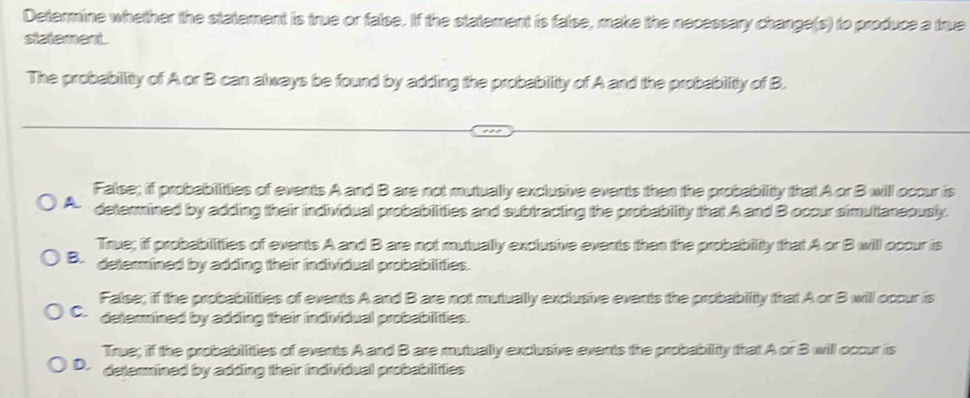 Determine whether the statement is true or false. If the statement is false, make the necessary change(s) to produce a true
statement .
The probabillity of A or B can always be found by adding the probability of A and the probability of B.
False; if probabilitties of events A and B are not mutually exclusive events then the probability that A or B will occur is
A determined by adding their individual probabilities and subtracting the probability that A and B occur simutianeously.
True; if probabilitties of events A and B are not mutually exclusive events then the probability that A or B will occur is
B. determined by adding their individual probabilities.
False; if the probabilitties of events A and B are not mutually exclusive events the probability that A or B will occur is
C. determined by adding their individual probabilities.
True; if the probabilitties of events A and B are mutually exclusive events the probabiitty that A or B will ocour is
D. determined by adding their individual probabilities