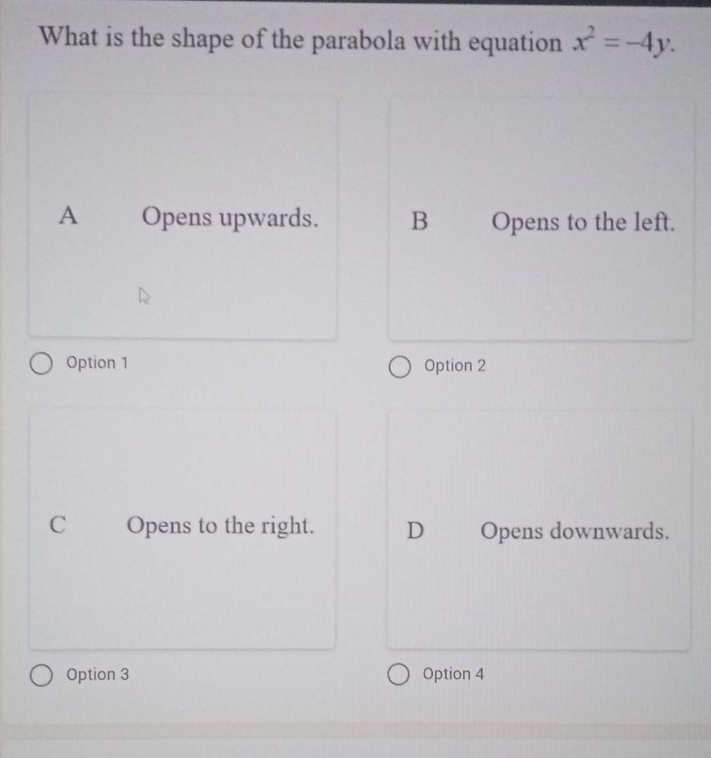 What is the shape of the parabola with equation x^2=-4y.
A Opens upwards. B Opens to the left.
Option 1 Option 2
C Opens to the right. D Opens downwards.
Option 3 Option 4