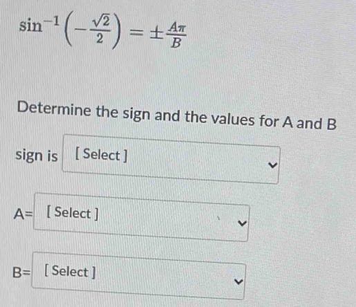 sin^(-1)(- sqrt(2)/2 )=±  Aπ /B 
Determine the sign and the values for A and B
sign is [ Select ]
A= [ Select ]
B= [ Select ]