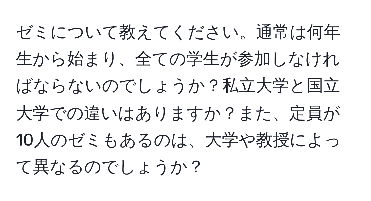 ゼミについて教えてください。通常は何年生から始まり、全ての学生が参加しなければならないのでしょうか？私立大学と国立大学での違いはありますか？また、定員が10人のゼミもあるのは、大学や教授によって異なるのでしょうか？