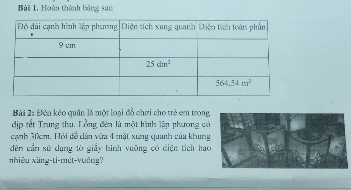 Hoàn thành bảng sau
Bài 2: Đèn kéo quân là một loại đồ chơi cho trẻ em trong
dịp tết Trung thu. Lồng đèn là một hình lập phương có
cạnh 30cm. Hỏi để dán vừa 4 mặt xung quanh của khung
đèn cần sử dụng tờ giấy hình vuông có diện tích bao
nhiêu xăng-ti-mét-vuông?