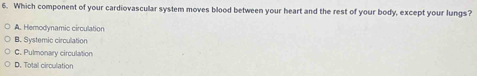 Which component of your cardiovascular system moves blood between your heart and the rest of your body, except your lungs?
A. Hemodynamic círculation
B. Systemic circulation
C. Pulmonary circulation
D. Total circulation