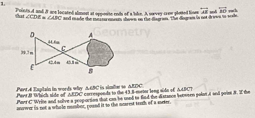 Points A and B are located almost at opposite ends of a lake. A survey crew plotted lines overleftrightarrow AE and overleftrightarrow BD such 
that ∠ CDE≌ ∠ ABC and made the measurements shown on the diagram. The diagram is not drawn to scale. 
Part A Explain in words why △ ABC is similar to △ EDC. 
Part B Which side of △ EDC corresponds to the 43.8-meter long side of △ ABC 2 
Part C Write and solve a proportion that can be used to find the distance between point 4 and point B. If the 
answer is not a whole number, round it to the nearest tenth of a meter.