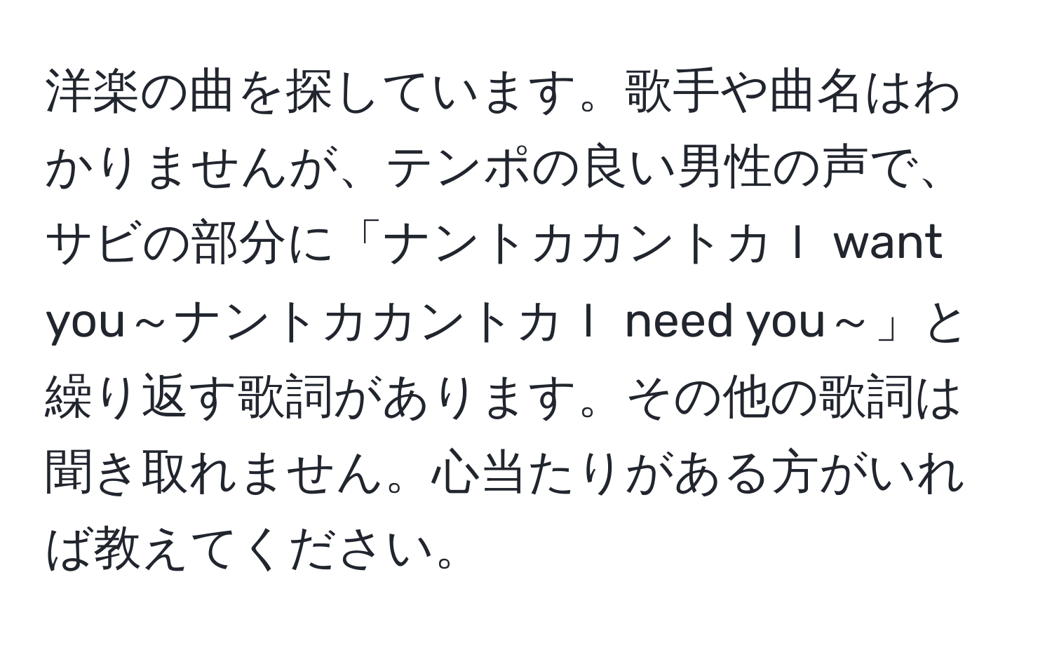 洋楽の曲を探しています。歌手や曲名はわかりませんが、テンポの良い男性の声で、サビの部分に「ナントカカントカＩ want you～ナントカカントカＩ need you～」と繰り返す歌詞があります。その他の歌詞は聞き取れません。心当たりがある方がいれば教えてください。