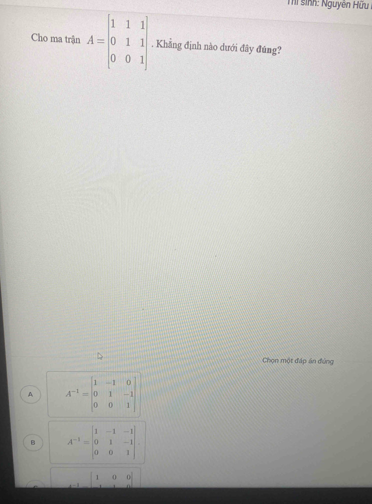 Thí sinh: Nguyên Hữu
Cho ma trận A=beginbmatrix 1&1&1 0&1&1 0&0&1endbmatrix. Khẳng định nào dưới đây đúng?
Chọn một đáp án đúng
A A^(-1)=beginbmatrix 1&-1&0 0&1&-1 0&0&1endbmatrix
B A^(-1)=beginvmatrix 1&-1&-1 0&1&-1 0&0&1endvmatrix.
-1beginbmatrix 1&0&0 1&1&0endbmatrix