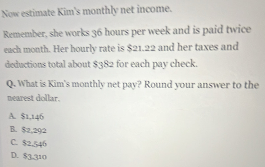 Now estimate Kim's monthly net income.
Remember, she works 36 hours per week and is paid twice
each month. Her hourly rate is $21.22 and her taxes and
deductions total about $382 for each pay check.
Q. What is Kim's monthly net pay? Round your answer to the
nearest dollar.
A. $1,146
B. $2,292
C. $2,546
D. $3,310