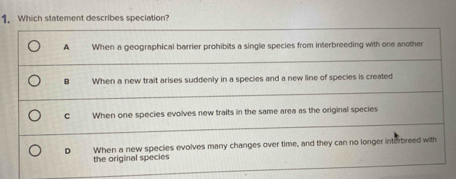 Which statement describes speciation?
A When a geographical barrier prohibits a single species from interbreeding with one another
B When a new trait arises suddenly in a species and a new line of species is created
C When one species evolves new traits in the same area as the original species
D When a new species evolves many changes over time, and they can no longer interbreed with
the original species