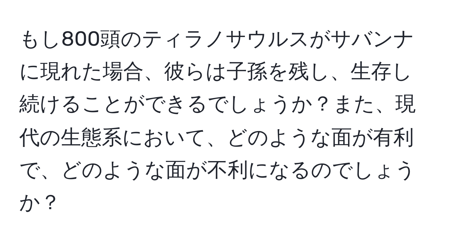 もし800頭のティラノサウルスがサバンナに現れた場合、彼らは子孫を残し、生存し続けることができるでしょうか？また、現代の生態系において、どのような面が有利で、どのような面が不利になるのでしょうか？