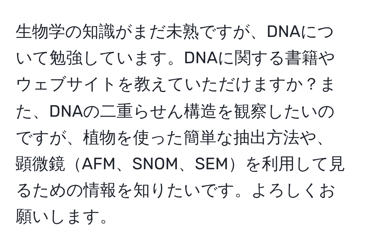 生物学の知識がまだ未熟ですが、DNAについて勉強しています。DNAに関する書籍やウェブサイトを教えていただけますか？また、DNAの二重らせん構造を観察したいのですが、植物を使った簡単な抽出方法や、顕微鏡AFM、SNOM、SEMを利用して見るための情報を知りたいです。よろしくお願いします。