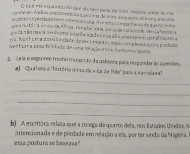 que me espantou foi que ela teve pena de mim, mesmo antes de me
conhecer. A ideia preconcebida que tinha de mim, enquanto africana, era uma
espécie de piedade bem-intencionada. A minha companheira de quarto tinha
uma história única da África. Uma história única de catástrofe. Nessa história
única não havia nenhuma possibilidade de os africanos serem semelhantes a
ela. Nenhuma possibilidade de sentimentos mais complexos que a piedade
Nenhuma possibilidade de uma relação entre humanos iguais.
1. Leia o seguinte trecho transcrito da palestra para responder às questões.
a) Qual era a 'história única da vida de Fide' para a narradora?
_
_
_
_
b) A escritora relata que a colega de quarto dela, nos Estados Unidos, ti
intencionada e de piedade em relação a ela, por ter vindo da Nigéria.
essa postura se baseava?