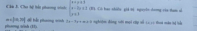 Câù 3. Cho hệ bất phương trình: beginarrayl x+y≥ 5 x-2y≤ 2(11). y≤ 3endarray.. Có bao nhiêu giá trị nguyên dương của tham số
m∈ [10,20] đề bắt phương trình 2x-5y+m≥ 0 nghiệm đủng với mọi cặp số (x,y) thoá mān hệ bắt 
phương trình (II).