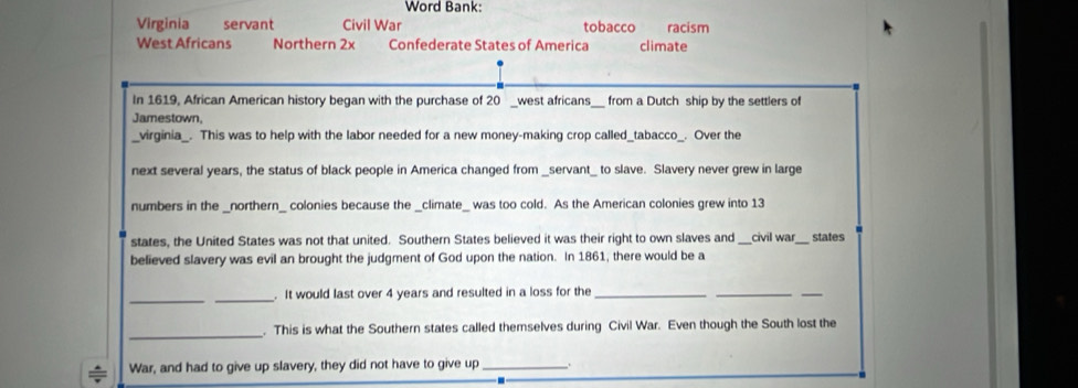 Word Bank: 
Virginia servant Civil War tobacco racism 
West Africans Northern 2x Confederate States of America climate 
In 1619, African American history began with the purchase of 20 _west africans _from a Dutch ship by the settlers of 
Jamestown, 
_virginia_. This was to help with the labor needed for a new money-making crop called_tabacco_. Over the 
next several years, the status of black people in America changed from _servant_ to slave. Slavery never grew in large 
numbers in the _northern_ colonies because the _climate_ was too cold. As the American colonies grew into 13
states, the United States was not that united. Southern States believed it was their right to own slaves and _civil war_ states 
believed slavery was evil an brought the judgment of God upon the nation. In 1861, there would be a 
__ 
. It would last over 4 years and resulted in a loss for the_ 
__ 
_ 
. This is what the Southern states called themselves during Civil War. Even though the South lost the 
War, and had to give up slavery, they did not have to give up_ .