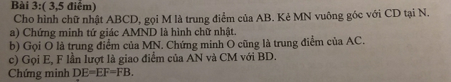 ( 3,5 điểm) 
Cho hình chữ nhật ABCD, gọi M là trung điểm của AB. Kẻ MN vuông góc với CD tại N. 
a) Chứng minh tứ giác AMND là hình chữ nhật. 
b) Gọi O là trung điểm của MN. Chứng minh O cũng là trung điểm của AC. 
c) Gọi E, F lần lượt là giao điểm của AN và CM với BD. 
Chứng minh DE=EF=FB.