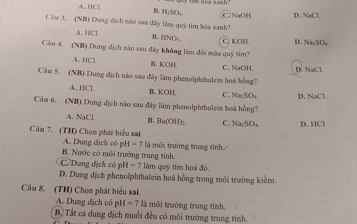 quy tim hóa xanh?
A. HCl.
B. H_2SO_4.
C. NaOH. D. NaCl.
Câu 3. (NB) Dung dịch nào sau đây làm quỳ tím hóa xanh?
A. HCl. B. HNO_3.
C. KOH. D. Na_2SO_4. 
Câu 4. (NB) Dung dịch nào sau đây không làm đồi màu quỳ tím?
A. HCl. B. KOH. C. NaOH.
D. NaCl.
Câu 5. (NB) Dung dịch nào sau đây làm phenolphthalein hoá hồng?
A. HCl. B. KOH.
C. Na_2SO_4. NaCl. 
D.
Câu 6. (NB) Dung dịch nào sau đây làm phenolphthalein hoá hồng?
A. NaCl. B. Ba(OH)_2.
C. Na_2SO_4. D. HCl
Câu 7. (TH) Chọn phát biểu sai.
A. Dung dịch có pH=7 là môi trường trung tính
B. Nước có môi trường trung tính.
C Dung dịch có pH=7 lam quỳ tím hoá đỏ.
D. Dung dịch phenolphthalein hoá hồng trong môi trường kiềm.
Câu 8. (TH) Chọn phát biểu sai.
A. Dung dịch có pH=7 là môi trường trung tính.
B. Tất cả dung dịch muối đều có môi trường trung tính.