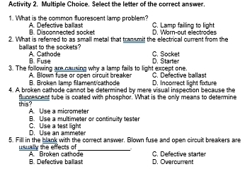 Activity 2. Multiple Choice. Select the letter of the correct answer.
1. What is the common fluorescent lamp problem?
B. Disconnected socket A. Defective ballast D. Vr-out electrades C. Lamp failing to light
2. What is referred to as small metal that transmit the electrical current from the
ballast to the sockets? A. Cathode
C. Socket
B. Fuse D. Starter
3. The following are causing why a lamp fails to light except one.
C. Defective ballast
A. Blown fuse or open circuit breaker D. Incorrect light fixture
B. Broken lamp filament/cathode
4. A broken cathode cannot be determined by mere visual inspection because the
this? fluorescent tube is coated with phosphor. What is the only means to determine
A. Use a micrometer
B. Use a multimeter or continuity tester
D. Use an ammeter C. Use a test light
5. Fill in the blank with the correct answer. Blown fuse and open circuit breakers are
usually the effects of
_
A. Broken cathode C. Defective starter
B. Defective ballast D. Overcurrent