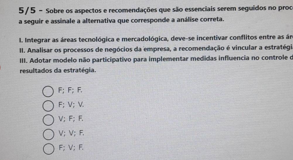 5/5 - Sobre os aspectos e recomendações que são essenciais serem seguidos no proc
a seguir e assinale a alternativa que corresponde a análise correta.
I. Integrar as áreas tecnológica e mercadológica, deve-se incentivar conflitos entre as ár
II. Analisar os processos de negócios da empresa, a recomendação é vincular a estratégia
III. Adotar modelo não participativo para implementar medidas influencia no controle d
resultados da estratégia.
F; F; F.
F; V; V.
V; F; F.
V; V; F.
F; V; F.