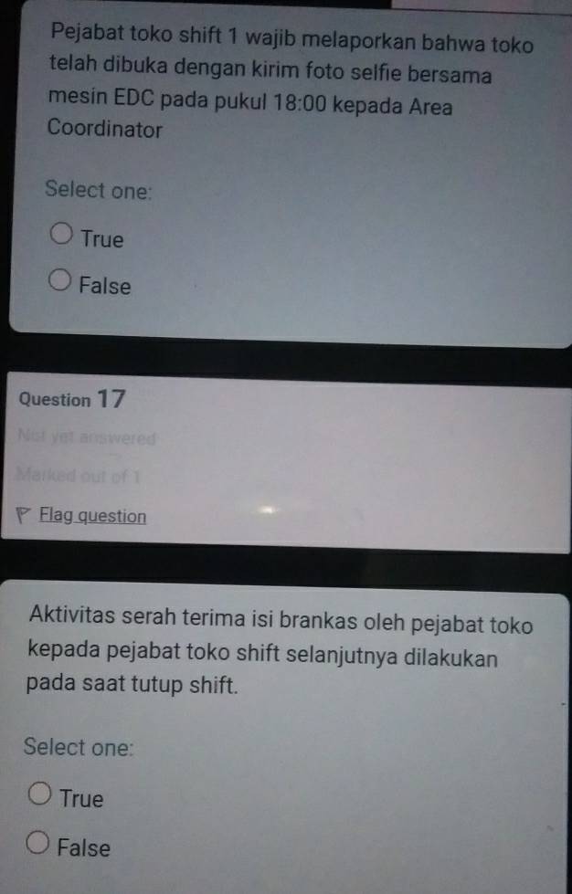 Pejabat toko shift 1 wajib melaporkan bahwa toko
telah dibuka dengan kirim foto selfie bersama
mesin EDC pada pukul 18:00 kepada Area
Coordinator
Select one:
True
False
Question 17
iwered
ed out of 1
Flag question
Aktivitas serah terima isi brankas oleh pejabat toko
kepada pejabat toko shift selanjutnya dilakukan
pada saat tutup shift.
Select one:
True
False