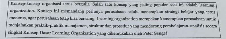 Konsep-konsep organisasi terus bergulir. Salah satu konsep yang paling populer saat ini adalah learning 
organization. Konsep ini memandang perlunya perusahaan selalu menerapkan strategi belajar yang terus 
menerus, agar perusahaan tetap bisa bersaing. Learning organization merupakan kemampuan perusahaan untuk 
menjalankan praktik-praktik manajemen, struktur dan prosedur yang mendorong pembelajaran. analisis secara 
singkat Konsep Dasar Learning Organization yang dikemukakan oleh Peter Senge!