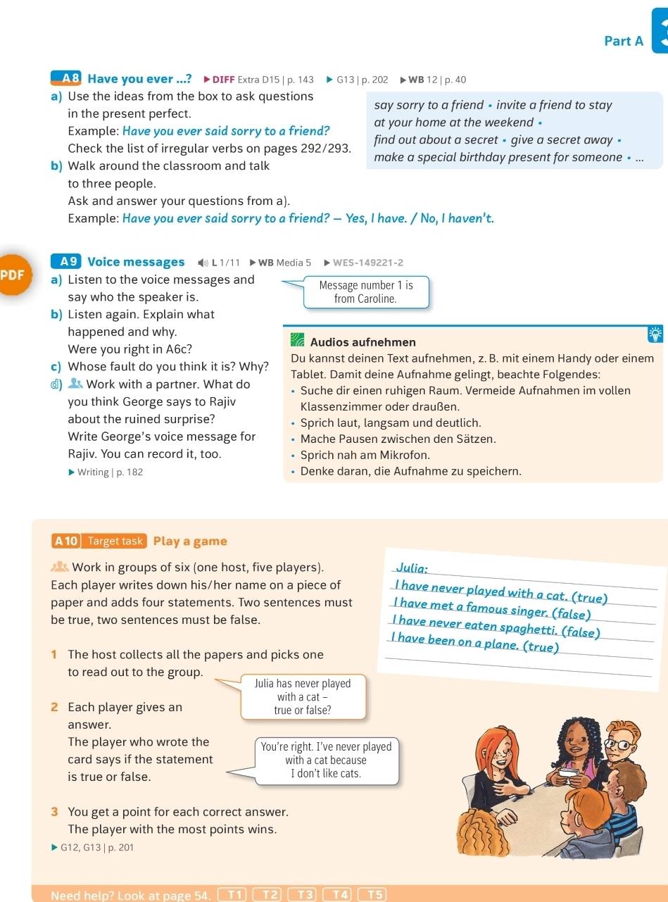 A8 Have you ever ...? > DIFF Extra D15 | p. 143 ▶G13 | p. 202 ▶ WB 12 | p. 40
a) Use the ideas from the box to ask questions say sorry to a friend - invite a friend to stay
in the present perfect.
at your home at the weekend .
Example: Have you ever said sorry to a friend? find out about a secret - give a secret away -
Check the list of irregular verbs on pages 292/293. make a special birthday present for someone » ...
b) Walk around the classroom and talk
to three people.
Ask and answer your questions from a).
Example: Have you ever said sorry to a friend? — Yes, I have. / No, I haven't.
A9 Voice messages  L 1/11 > WB Media 5 ▶WES-149221-2
PDF a) Listen to the voice messages and Message number 1 is
say who the speaker is. from Caroline.
b) Listen again. Explain what
happened and why.
Audios aufnehmen
Were you right in A6c?
Du kannst deinen Text aufnehmen, z. B. mit einem Handy oder einem
c) Whose fault do you think it is? Why? Tablet. Damit deine Aufnahme gelingt, beachte Folgendes:
d)  Work with a partner. What do Suche dir einen ruhigen Raum. Vermeide Aufnahmen im vollen
you think George says to Rajiv Klassenzimmer oder draußen.
about the ruined surprise? Sprich laut, langsam und deutlich.
Write George’s voice message for  Mache Pausen zwischen den Sätzen.
Rajiv. You can record it, too. Sprich nah am Mikrofon.
- Writing | p. 182 Denke daran, die Aufnahme zu speichern.
A 10 Target task Play a game
Work in groups of six (one host, five players). Julia:_
Each player writes down his/her name on a piece of I have never played with a cat. (true)_
paper and adds four statements. Two sentences must I have met a famous singer. (false)
be true, two sentences must be false.
I have never eaten spaghetti. (false)_
I have been on a plane. (true)__
1 The host collects all the papers and picks one_
to read out to the group.
Julia has never played
with a cat -
2 Each player gives an true or false?
answer.
The player who wrote the You're right. I’ve never played
card says if the statement with a cat because
is true or false. I don't like cats.
3 You get a point for each correct answer.
The player with the most points wins.
G12, G13 | p. 201
Need help? Look at page 54. T1 T2