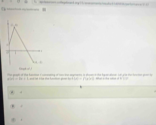 apclassroom .collegeboard.org/25/assessments/results/61405936/performance/2177
bitatschools org bookrarks 
The graph of the function 6 consisting of two line segments, is shown in the figure above. Let a be the function given by
g(x)=2x+1 , and let / be the function given by h(x)=f(g(x)) What is the value of h(1)
(▲) -4
(0) 2
(0) 4