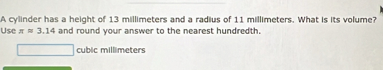 A cylinder has a height of 13 millimeters and a radius of 11 millimeters. What is its volume? 
Use π approx 3.14 and round your answer to the nearest hundredth.
cubic millimeters