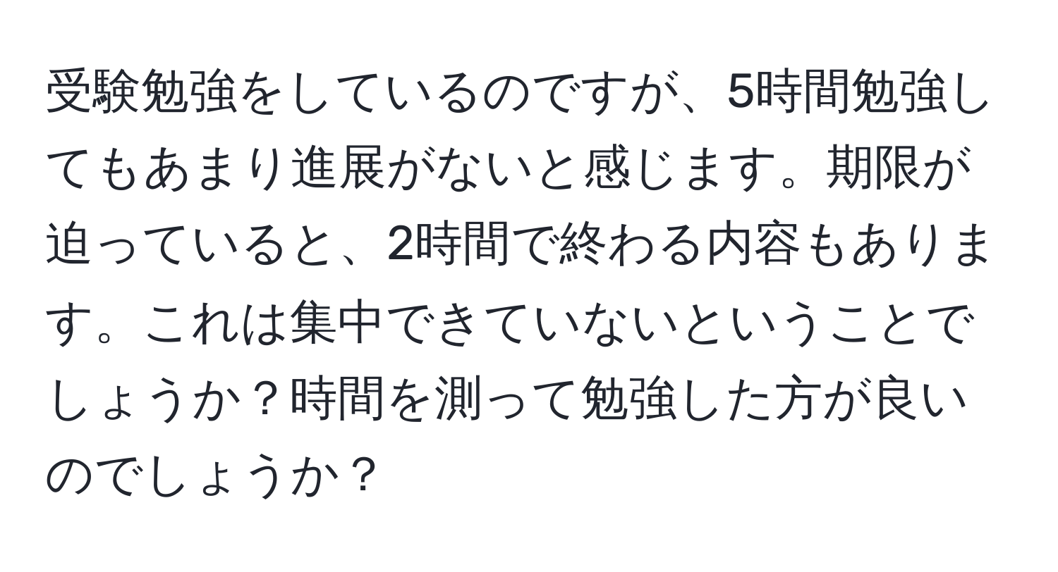 受験勉強をしているのですが、5時間勉強してもあまり進展がないと感じます。期限が迫っていると、2時間で終わる内容もあります。これは集中できていないということでしょうか？時間を測って勉強した方が良いのでしょうか？