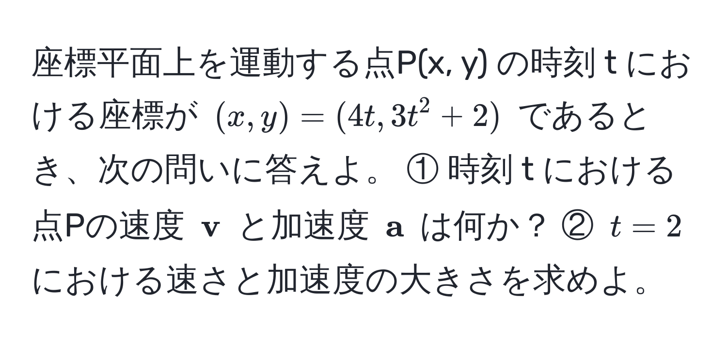 座標平面上を運動する点P(x, y) の時刻 t における座標が $(x, y) = (4t, 3t^(2 + 2)$ であるとき、次の問いに答えよ。 ① 時刻 t における点Pの速度 $ v)$ と加速度 $ a$ は何か？ ② $t = 2$ における速さと加速度の大きさを求めよ。