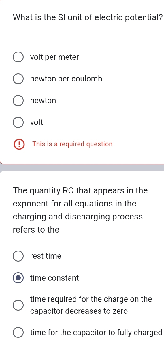 What is the SI unit of electric potential?
volt per meter
newton per coulomb
newton
volt
This is a required question
The quantity RC that appears in the
exponent for all equations in the
charging and discharging process
refers to the
rest time
time constant
time required for the charge on the
capacitor decreases to zero
time for the capacitor to fully charged