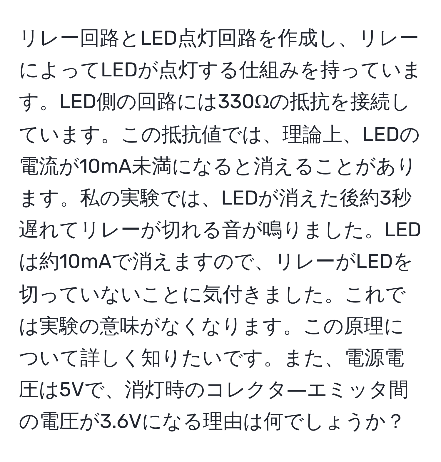 リレー回路とLED点灯回路を作成し、リレーによってLEDが点灯する仕組みを持っています。LED側の回路には330Ωの抵抗を接続しています。この抵抗値では、理論上、LEDの電流が10mA未満になると消えることがあります。私の実験では、LEDが消えた後約3秒遅れてリレーが切れる音が鳴りました。LEDは約10mAで消えますので、リレーがLEDを切っていないことに気付きました。これでは実験の意味がなくなります。この原理について詳しく知りたいです。また、電源電圧は5Vで、消灯時のコレクタ―エミッタ間の電圧が3.6Vになる理由は何でしょうか？