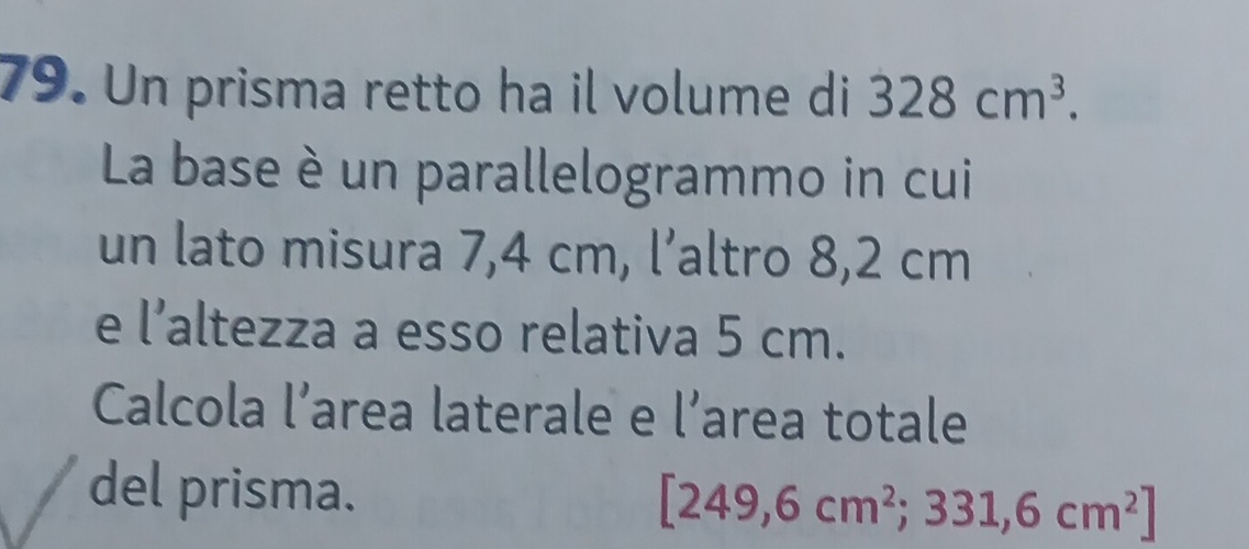 Un prisma retto ha il volume di 328cm^3. 
La base è un parallelogrammo in cui 
un lato misura 7,4 cm, l’altro 8,2 cm
e l’altezza a esso relativa 5 cm. 
Calcola l’area laterale e l’area totale 
del prisma. [249,6cm^2;331,6cm^2]