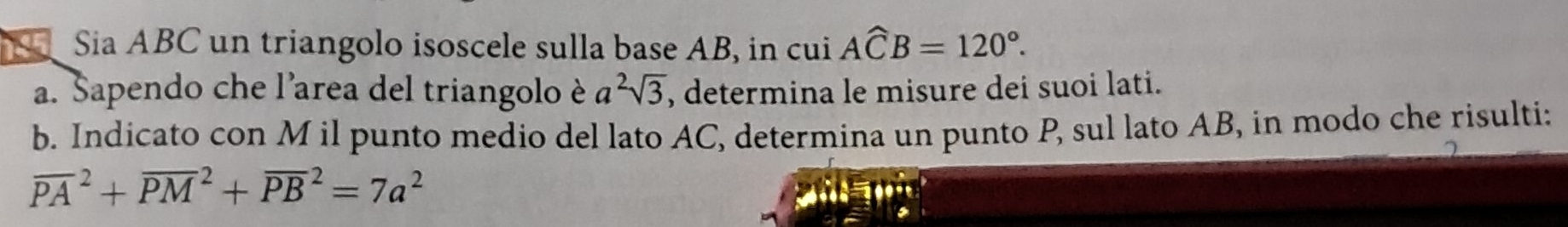 Sia ABC un triangolo isoscele sulla base AB, in cui Awidehat CB=120°. 
a. Sapendo che l'area del triangolo è a^2sqrt(3) , determina le misure dei suoi lati. 
b. Indicato con M il punto medio del lato AC, determina un punto P, sul lato AB, in modo che risulti:
overline (PA)^2+overline (PM)^2+overline (PB)^2=7a^2