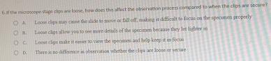 6ull the miccoscope stage clips are loose, how does the affect the observation process compared to when the clips are secure?
A. Loose clips may cause the slide to move or fall off, making it difficult to focus on the specimen properly
8. Loose clips allow you to see mose details of the specimen because they let lighter so
C. Loose clips make it eauer to view the specimen and help keep it in focus
D. There is no difference is observation whether the clipa are loose or secure